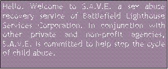 Text Box: Hello. Welcome to S.A.V.E. a sex abuse recovery service of Battlefield Lighthouse Services Corporation. In conjunction with other private and non-profit agencies, S.A.V.E. is committed to help stop the cycle of child abuse.  